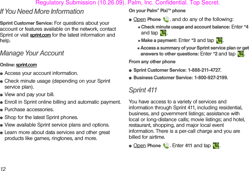 12If You Need More InformationSprint Customer Service: For questions about your account or features available on the network, contact Sprint or visit sprint.com for the latest information and help.Manage Your AccountOnline: sprint.comⅷAccess your account information.ⅷCheck minute usage (depending on your Sprint service plan).ⅷView and pay your bill.ⅷEnroll in Sprint online billing and automatic payment.ⅷPurchase accessories.ⅷShop for the latest Sprint phones.ⅷView available Sprint service plans and options.ⅷLearn more about data services and other great products like games, ringtones, and more.On your Palm® Pixi™ phoneⅷOpen Phone  . and do any of the following:ⅢCheck minute usage and account balance: Enter *4 and tap  .ⅢMake a payment: Enter *3 and tap  .ⅢAccess a summary of your Sprint service plan or get answers to other questions: Enter *2 and tap  .From any other phone ⅷSprint Customer Service: 1-888-211-4727.ⅷBusiness Customer Service: 1-800-927-2199.Sprint 411You have access to a variety of services and information through Sprint 411, including residential, business, and government listings; assistance with local or long-distance calls; movie listings; and hotel, restaurant, shopping, and major local event information. There is a per-call charge and you are billed for airtime.ⅷOpen Phone . Enter 411 and tap  .Regulatory Submission (10.26.09). Palm, Inc. Confidential. Top Secret.