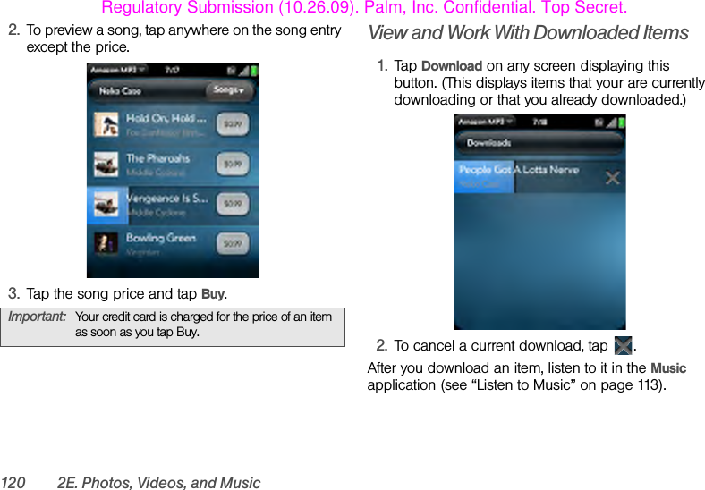 120 2E. Photos, Videos, and Music2. To preview a song, tap anywhere on the song entry except the price.3. Tap the song price and tap Buy.View and Work With Downloaded Items1. Tap Download on any screen displaying this button. (This displays items that your are currently downloading or that you already downloaded.)2. To cancel a current download, tap  .After you download an item, listen to it in the Music application (see “Listen to Music” on page 113).Important: Your credit card is charged for the price of an item as soon as you tap Buy.Regulatory Submission (10.26.09). Palm, Inc. Confidential. Top Secret.