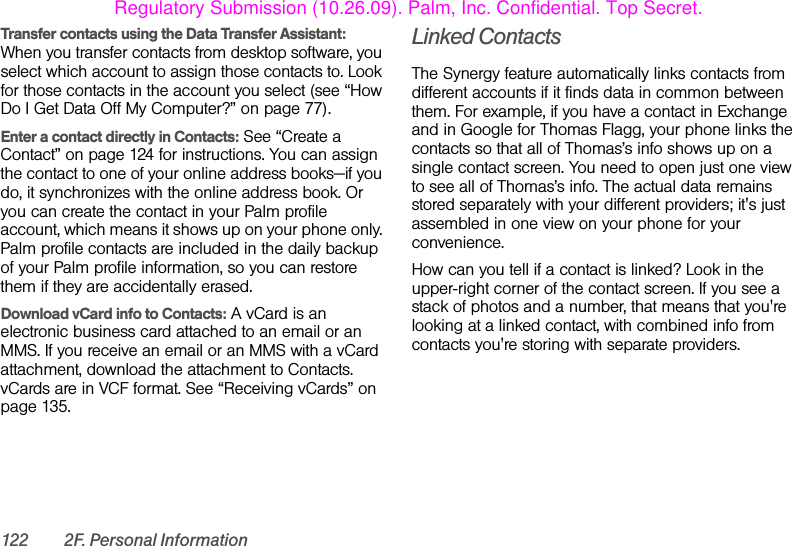 122 2F. Personal InformationTransfer contacts using the Data Transfer Assistant: When you transfer contacts from desktop software, you select which account to assign those contacts to. Look for those contacts in the account you select (see “How Do I Get Data Off My Computer?” on page 77).Enter a contact directly in Contacts: See “Create a Contact” on page 124 for instructions. You can assign the contact to one of your online address books—if you do, it synchronizes with the online address book. Or you can create the contact in your Palm profile account, which means it shows up on your phone only. Palm profile contacts are included in the daily backup of your Palm profile information, so you can restore them if they are accidentally erased.Download vCard info to Contacts: A vCard is an electronic business card attached to an email or an MMS. If you receive an email or an MMS with a vCard attachment, download the attachment to Contacts. vCards are in VCF format. See “Receiving vCards” on page 135.Linked ContactsThe Synergy feature automatically links contacts from different accounts if it finds data in common between them. For example, if you have a contact in Exchange and in Google for Thomas Flagg, your phone links the contacts so that all of Thomas’s info shows up on a single contact screen. You need to open just one view to see all of Thomas’s info. The actual data remains stored separately with your different providers; it&apos;s just assembled in one view on your phone for your convenience.How can you tell if a contact is linked? Look in the upper-right corner of the contact screen. If you see a stack of photos and a number, that means that you&apos;re looking at a linked contact, with combined info from contacts you&apos;re storing with separate providers.Regulatory Submission (10.26.09). Palm, Inc. Confidential. Top Secret.