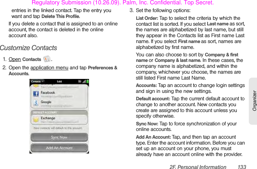 2F. Personal Information 133Organizerentries in the linked contact. Tap the entry you want and tap Delete This Profile.If you delete a contact that is assigned to an online account, the contact is deleted in the online account also.Customize Contacts1. Open Contacts .2. Open the application menu and tap Preferences &amp; Accounts.3. Set the following options:List Order: Tap to select the criteria by which the contact list is sorted. If you select Last name as sort, the names are alphabetized by last name, but still they appear in the Contacts list as First name Last name. If you select First name as sort, names are alphabetized by first name.You can also choose to sort by Company &amp; first name or Company &amp; last name. In these cases, the company name is alphabetized, and within the company, whichever you choose, the names are still listed First name Last Name.Accounts: Tap an account to change login settings and sign in using the new settings.Default account: Tap the current default account to change to another account. New contacts you create are assigned to this account unless you specify otherwise.Sync Now: Tap to force synchronization of your online accounts.Add An Account: Tap, and then tap an account type. Enter the account information. Before you can set up an account on your phone, you must already have an account online with the provider.Regulatory Submission (10.26.09). Palm, Inc. Confidential. Top Secret.