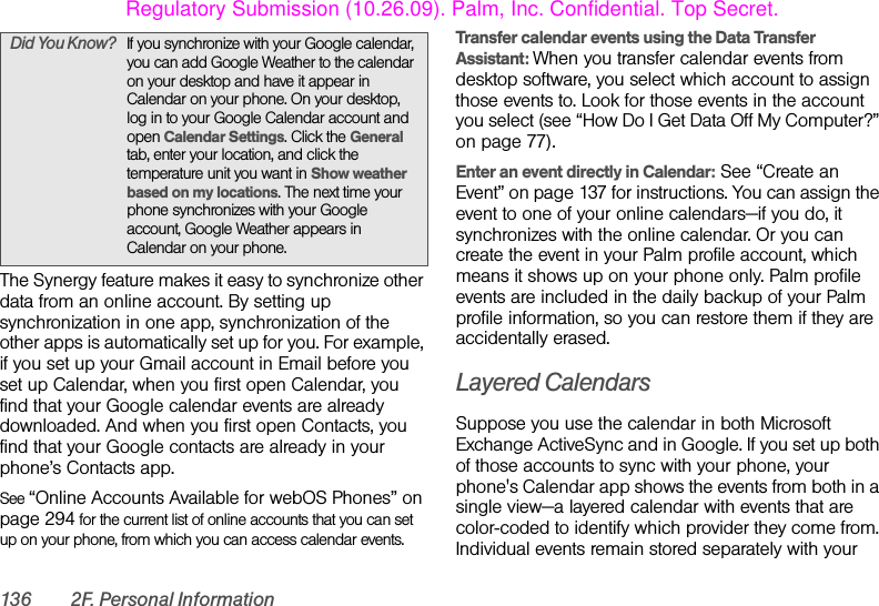 136 2F. Personal InformationThe Synergy feature makes it easy to synchronize other data from an online account. By setting up synchronization in one app, synchronization of the other apps is automatically set up for you. For example, if you set up your Gmail account in Email before you set up Calendar, when you first open Calendar, you find that your Google calendar events are already downloaded. And when you first open Contacts, you find that your Google contacts are already in your phone’s Contacts app.See “Online Accounts Available for webOS Phones” on page 294 for the current list of online accounts that you can set up on your phone, from which you can access calendar events.Transfer calendar events using the Data Transfer Assistant: When you transfer calendar events from desktop software, you select which account to assign those events to. Look for those events in the account you select (see “How Do I Get Data Off My Computer?” on page 77).Enter an event directly in Calendar: See “Create an Event” on page 137 for instructions. You can assign the event to one of your online calendars—if you do, it synchronizes with the online calendar. Or you can create the event in your Palm profile account, which means it shows up on your phone only. Palm profile events are included in the daily backup of your Palm profile information, so you can restore them if they are accidentally erased.Layered CalendarsSuppose you use the calendar in both Microsoft Exchange ActiveSync and in Google. If you set up both of those accounts to sync with your phone, your phone&apos;s Calendar app shows the events from both in a single view—a layered calendar with events that are color-coded to identify which provider they come from. Individual events remain stored separately with your Did You Know? If you synchronize with your Google calendar, you can add Google Weather to the calendar on your desktop and have it appear in Calendar on your phone. On your desktop, log in to your Google Calendar account and open Calendar Settings. Click the General tab, enter your location, and click the temperature unit you want in Show weather based on my locations. The next time your phone synchronizes with your Google account, Google Weather appears in Calendar on your phone.Regulatory Submission (10.26.09). Palm, Inc. Confidential. Top Secret.