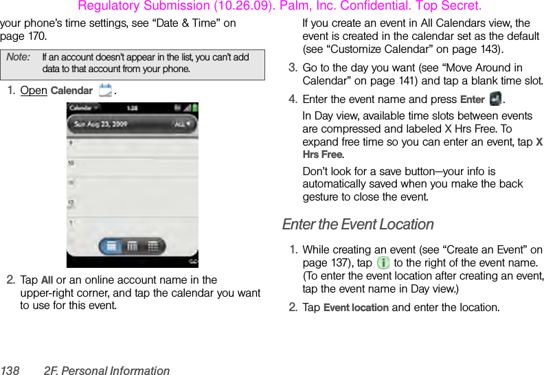138 2F. Personal Informationyour phone’s time settings, see “Date &amp; Time” on page 170.1. Open Calendar .2. Tap All or an online account name in the upper-right corner, and tap the calendar you want to use for this event. If you create an event in All Calendars view, the event is created in the calendar set as the default (see “Customize Calendar” on page 143).3. Go to the day you want (see “Move Around in Calendar” on page 141) and tap a blank time slot.4. Enter the event name and press Enter .In Day view, available time slots between events are compressed and labeled X Hrs Free. To expand free time so you can enter an event, tap X Hrs Free.Don’t look for a save button—your info is automatically saved when you make the back gesture to close the event.Enter the Event Location1. While creating an event (see “Create an Event” on page 137), tap   to the right of the event name. (To enter the event location after creating an event, tap the event name in Day view.)2. Tap Event location and enter the location.Note: If an account doesn’t appear in the list, you can’t add data to that account from your phone.Regulatory Submission (10.26.09). Palm, Inc. Confidential. Top Secret.