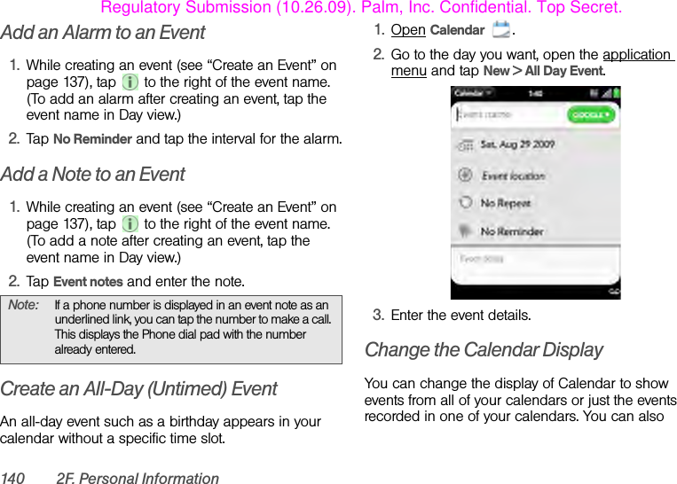 140 2F. Personal InformationAdd an Alarm to an Event1. While creating an event (see “Create an Event” on page 137), tap   to the right of the event name. (To add an alarm after creating an event, tap the event name in Day view.)2. Tap No Reminder and tap the interval for the alarm.Add a Note to an Event1. While creating an event (see “Create an Event” on page 137), tap   to the right of the event name. (To add a note after creating an event, tap the event name in Day view.)2. Tap Event notes and enter the note.Create an All-Day (Untimed) EventAn all-day event such as a birthday appears in your calendar without a specific time slot.1. Open Calendar .2. Go to the day you want, open the application menu and tap New &gt; All Day Event.3. Enter the event details.Change the Calendar DisplayYou can change the display of Calendar to show events from all of your calendars or just the events recorded in one of your calendars. You can also Note: If a phone number is displayed in an event note as an underlined link, you can tap the number to make a call. This displays the Phone dial pad with the number already entered.Regulatory Submission (10.26.09). Palm, Inc. Confidential. Top Secret.