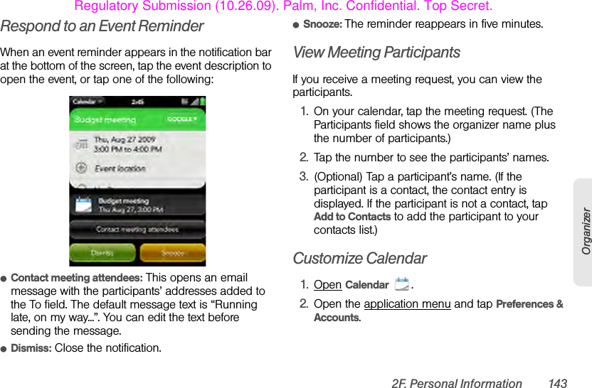 2F. Personal Information 143OrganizerRespond to an Event ReminderWhen an event reminder appears in the notification bar at the bottom of the screen, tap the event description to open the event, or tap one of the following:ⅷContact meeting attendees: This opens an email message with the participants’ addresses added to the To field. The default message text is “Running late, on my way...”. You can edit the text before sending the message.ⅷDismiss: Close the notification.ⅷSnooze: The reminder reappears in five minutes.View Meeting ParticipantsIf you receive a meeting request, you can view the participants.1. On your calendar, tap the meeting request. (The Participants field shows the organizer name plus the number of participants.)2. Tap the number to see the participants’ names.3. (Optional) Tap a participant’s name. (If the participant is a contact, the contact entry is displayed. If the participant is not a contact, tap Add to Contacts to add the participant to your contacts list.)Customize Calendar1. Open Calendar .2. Open the application menu and tap Preferences &amp; Accounts.Regulatory Submission (10.26.09). Palm, Inc. Confidential. Top Secret.