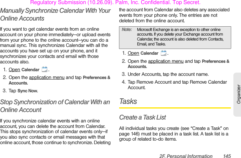 2F. Personal Information 145OrganizerManually Synchronize Calendar With Your Online AccountsIf you want to get calendar events from an online account on your phone immediately—or upload events from your phone to the online account—you can do a manual sync. This synchronizes Calendar with all the accounts you have set up on your phone, and it synchronizes your contacts and email with those accounts also. 1. Open Calendar .2. Open the application menu and tap Preferences &amp; Accounts.3. Tap Sync Now.Stop Synchronization of Calendar With an Online AccountIf you synchronize calendar events with an online account, you can delete the account from Calendar. This stops synchronization of calendar events only—if you also sync contacts or email messages with that online account, those continue to synchronize. Deleting the account from Calendar also deletes any associated events from your phone only. The entries are not deleted from the online account. 1. Open Calendar .2. Open the application menu and tap Preferences &amp; Accounts.3. Under Accounts, tap the account name.4. Tap Remove Account and tap Remove Calendar Account.TasksCreate a Task ListAll individual tasks you create (see “Create a Task” on page 146) must be placed in a task list. A task list is a group of related to-do items. Note: Microsoft Exchange is an exception to other online accounts. If you delete your Exchange account from Calendar, the account is also deleted from Contacts, Email, and Tasks.Regulatory Submission (10.26.09). Palm, Inc. Confidential. Top Secret.