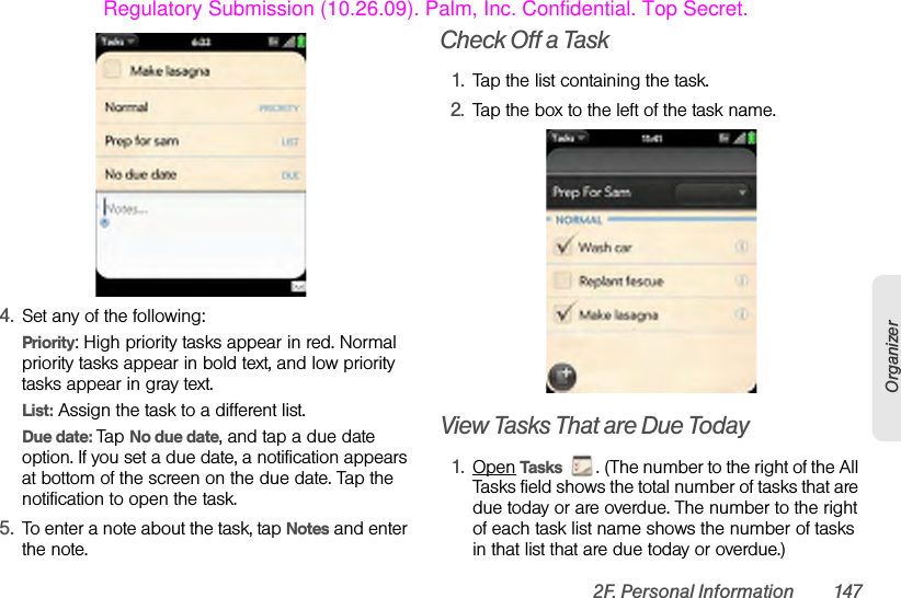 2F. Personal Information 147Organizer4. Set any of the following:Priority: High priority tasks appear in red. Normal priority tasks appear in bold text, and low priority tasks appear in gray text.List: Assign the task to a different list.Due date: Tap No due date, and tap a due date option. If you set a due date, a notification appears at bottom of the screen on the due date. Tap the notification to open the task.5. To enter a note about the task, tap Notes and enter the note.Check Off a Task1. Tap the list containing the task.2. Tap the box to the left of the task name.View Tasks That are Due Today1. Open Tasks  . (The number to the right of the All Tasks field shows the total number of tasks that are due today or are overdue. The number to the right of each task list name shows the number of tasks in that list that are due today or overdue.)Regulatory Submission (10.26.09). Palm, Inc. Confidential. Top Secret.