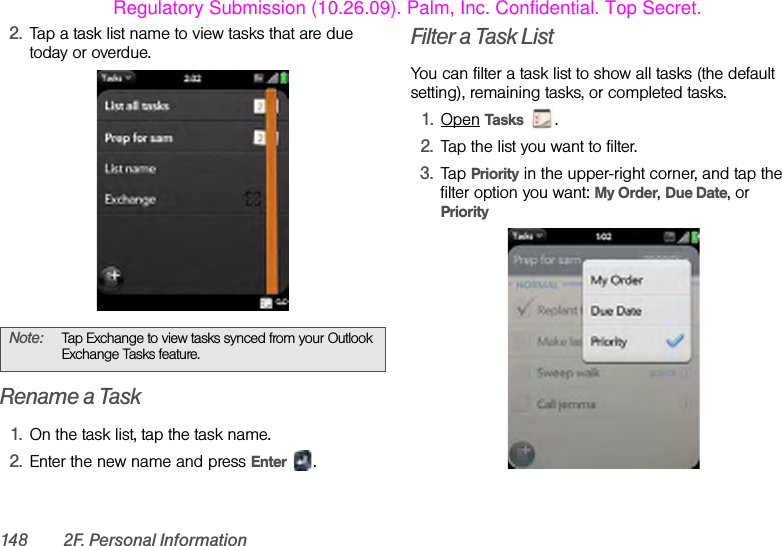 148 2F. Personal Information2. Tap a task list name to view tasks that are due today or overdue.Rename a Task1. On the task list, tap the task name.2. Enter the new name and press Enter .Filter a Task ListYou can filter a task list to show all tasks (the default setting), remaining tasks, or completed tasks.1. Open Tasks .2. Tap the list you want to filter.3. Tap Priority in the upper-right corner, and tap the filter option you want: My Order, Due Date, or PriorityNote: Tap Exchange to view tasks synced from your Outlook Exchange Tasks feature.Regulatory Submission (10.26.09). Palm, Inc. Confidential. Top Secret.