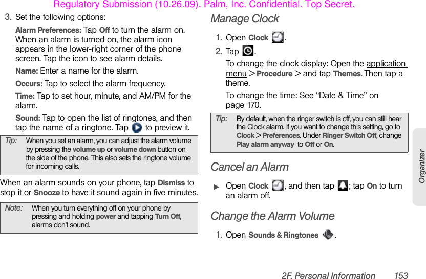 2F. Personal Information 153Organizer3. Set the following options:Alarm Preferences: Tap Off to turn the alarm on. When an alarm is turned on, the alarm icon appears in the lower-right corner of the phone screen. Tap the icon to see alarm details.Name: Enter a name for the alarm.Occurs: Tap to select the alarm frequency.Time: Tap to set hour, minute, and AM/PM for the alarm.Sound: Tap to open the list of ringtones, and then tap the name of a ringtone. Tap   to preview it.When an alarm sounds on your phone, tap Dismiss to stop it or Snooze to have it sound again in five minutes.Manage Clock1. Open Clock .2. Tap .To change the clock display: Open the application menu &gt; Procedure &gt; and tap Themes. Then tap a theme.To change the time: See “Date &amp; Time” on page 170.Cancel an AlarmᮣOpen Clock  , and then tap  ; tap On to turn an alarm off.Change the Alarm Volume1. Open Sounds &amp; Ringtones .Tip: When you set an alarm, you can adjust the alarm volume by pressing the volume up or volume down button on the side of the phone. This also sets the ringtone volume for incoming calls.Note: When you turn everything off on your phone by pressing and holding power and tapping Turn Off, alarms don’t sound.Tip: By default, when the ringer switch is off, you can still hear the Clock alarm. If you want to change this setting, go to Clock &gt; Preferences. Under Ringer Switch Off, change Play alarm anyway  to Off or On.Regulatory Submission (10.26.09). Palm, Inc. Confidential. Top Secret.