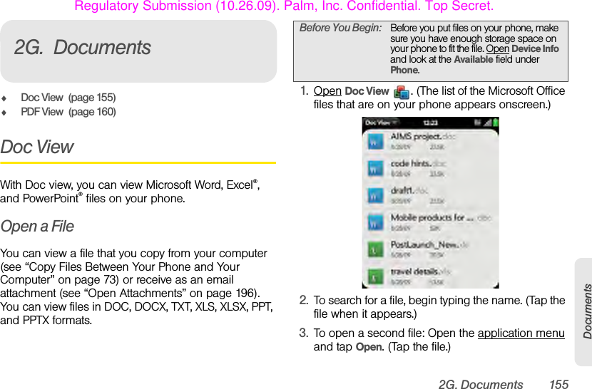 2G. Documents 155Documents2G. DocumentsࡗDoc View (page 155)ࡗPDF View (page 160)Doc ViewWith Doc view, you can view Microsoft Word, Excel®, and PowerPoint® files on your phone. Open a FileYou can view a file that you copy from your computer (see “Copy Files Between Your Phone and Your Computer” on page 73) or receive as an email attachment (see “Open Attachments” on page 196). You can view files in DOC, DOCX, TXT, XLS, XLSX, PPT, and PPTX formats.1. Open Doc View  . (The list of the Microsoft Office files that are on your phone appears onscreen.)2. To search for a file, begin typing the name. (Tap the file when it appears.)3. To open a second file: Open the application menu and tap Open. (Tap the file.)Before You Begin: Before you put files on your phone, make sure you have enough storage space on your phone to fit the file. Open Device Info and look at the Available field under Phone.Regulatory Submission (10.26.09). Palm, Inc. Confidential. Top Secret.