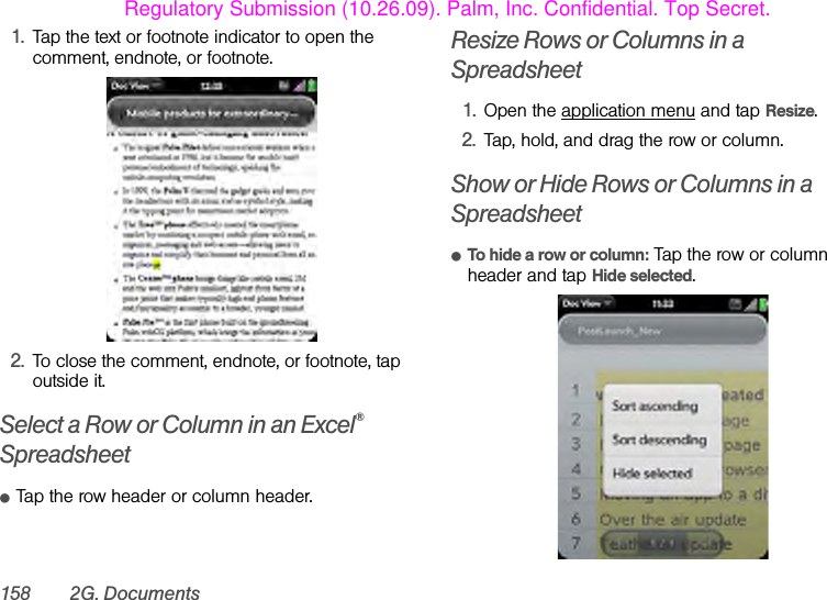 158 2G. Documents1. Tap the text or footnote indicator to open the comment, endnote, or footnote.2. To close the comment, endnote, or footnote, tap outside it. Select a Row or Column in an Excel® SpreadsheetⅷTap the row header or column header.Resize Rows or Columns in a Spreadsheet1. Open the application menu and tap Resize.2. Tap, hold, and drag the row or column.Show or Hide Rows or Columns in a SpreadsheetⅷTo hide a row or column: Tap the row or column header and tap Hide selected.Regulatory Submission (10.26.09). Palm, Inc. Confidential. Top Secret.