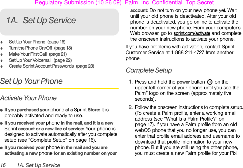 16 1A. Set Up Service1A. Set Up ServiceࡗSet Up Your Phone (page 16)ࡗTurn the Phone On/Off (page 18)ࡗMake Your First Call (page 21)ࡗSet Up Your Voicemail (page 22)ࡗCreate Sprint Account Passwords (page 23)Set Up Your PhoneActivate Your PhoneⅷIf you purchased your phone at a Sprint Store: It is probably activated and ready to use.ⅷIf you received your phone in the mail, and it is a new Sprint account or a new line of service: Your phone is designed to activate automatically after you complete setup (see “Complete Setup” on page 16).ⅷIf you received your phone in the mail and you are activating a new phone for an existing number on your account: Do not turn on your new phone yet. Wait until your old phone is deactivated. After your old phone is deactivated, you go online to activate the number on your new phone. From your computer’s Web browser, go to sprint.com/activate and complete the onscreen instructions to activate your phone.If you have problems with activation, contact Sprint Customer Service at 1-888-211-4727 from another phone.Complete Setup1. Press and hold the power button   on the upper-left corner of your phone until you see the Palm® logo on the screen (approximately five seconds).2. Follow the onscreen instructions to complete setup. (To create a Palm profile, enter a working email address (see “What Is a Palm Profile?” on page 17). If you have a Palm profile from an old webOS phone that you no longer use, you can enter that profile email address and username to download that profile information to your new phone. But if you are still using the other phone, you must create a new Palm profile for your Pixi Regulatory Submission (10.26.09). Palm, Inc. Confidential. Top Secret.