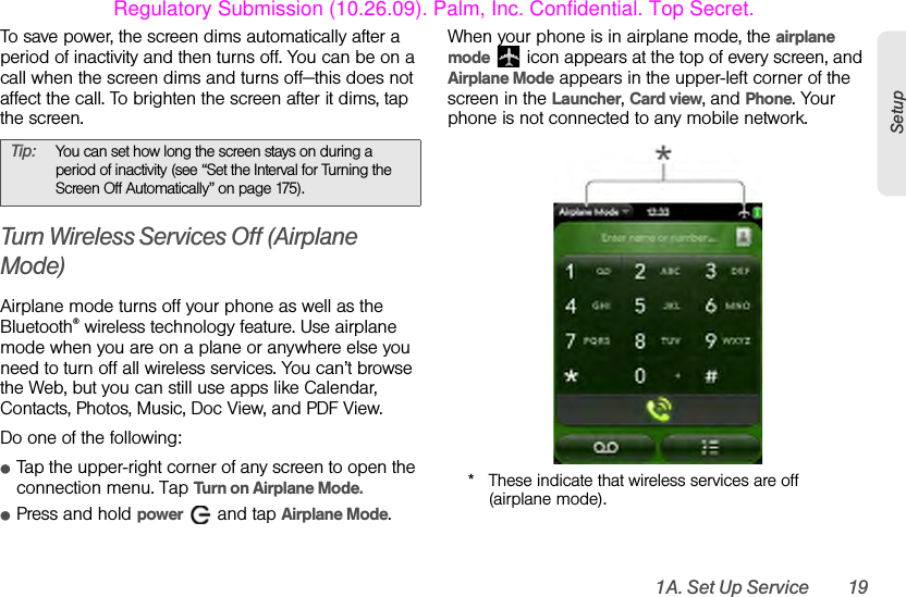 1A. Set Up Service 19SetupTo save power, the screen dims automatically after a period of inactivity and then turns off. You can be on a call when the screen dims and turns off—this does not affect the call. To brighten the screen after it dims, tap the screen.Turn Wireless Services Off (Airplane Mode)Airplane mode turns off your phone as well as the Bluetooth® wireless technology feature. Use airplane mode when you are on a plane or anywhere else you need to turn off all wireless services. You can’t browse the Web, but you can still use apps like Calendar, Contacts, Photos, Music, Doc View, and PDF View.Do one of the following: ⅷTap the upper-right corner of any screen to open the connection menu. Tap Turn on Airplane Mode.ⅷPress and hold power   and tap Airplane Mode.When your phone is in airplane mode, the airplane mode   icon appears at the top of every screen, and Airplane Mode appears in the upper-left corner of the screen in the Launcher, Card view, and Phone. Your phone is not connected to any mobile network.* These indicate that wireless services are off (airplane mode).Tip: You can set how long the screen stays on during a period of inactivity (see “Set the Interval for Turning the Screen Off Automatically” on page 175).Regulatory Submission (10.26.09). Palm, Inc. Confidential. Top Secret.