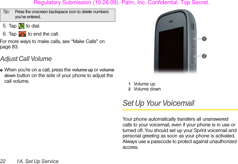 22 1A. Set Up Service5. Tap   to dial.6. Tap   to end the call.For more ways to make calls, see “Make Calls” on page 83.Adjust Call VolumeⅷWhen you’re on a call, press the volume up or volume down button on the side of your phone to adjust the call volume. 1Volume up2Volume downSet Up Your VoicemailYour phone automatically transfers all unanswered calls to your voicemail, even if your phone is in use or turned off. You should set up your Sprint voicemail and personal greeting as soon as your phone is activated. Always use a passcode to protect against unauthorized access.Tip: Press the onscreen backspace icon to delete numbers you’ve entered.Regulatory Submission (10.26.09). Palm, Inc. Confidential. Top Secret.