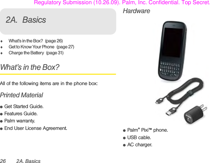 26 2A. Basics2A. BasicsࡗWhat’s in the Box? (page 26)ࡗGet to Know Your Phone (page 27)ࡗCharge the Battery (page 31)What’s in the Box?All of the following items are in the phone box:Printed MaterialⅷGet Started Guide.ⅷFeatures Guide.ⅷPalm warranty.ⅷEnd User License Agreement.HardwareⅷPalm® Pixi™ phone.ⅷUSB cable.ⅷAC charger.Regulatory Submission (10.26.09). Palm, Inc. Confidential. Top Secret.