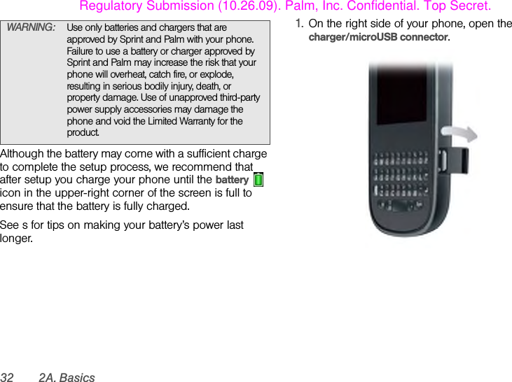 32 2A. BasicsAlthough the battery may come with a sufficient charge to complete the setup process, we recommend that after setup you charge your phone until the battery  icon in the upper-right corner of the screen is full to ensure that the battery is fully charged.See s for tips on making your battery’s power last longer.1. On the right side of your phone, open the charger/microUSB connector.WARNING: Use only batteries and chargers that are approved by Sprint and Palm with your phone. Failure to use a battery or charger approved by Sprint and Palm may increase the risk that your phone will overheat, catch fire, or explode, resulting in serious bodily injury, death, or property damage. Use of unapproved third-party power supply accessories may damage the phone and void the Limited Warranty for the product.Regulatory Submission (10.26.09). Palm, Inc. Confidential. Top Secret.