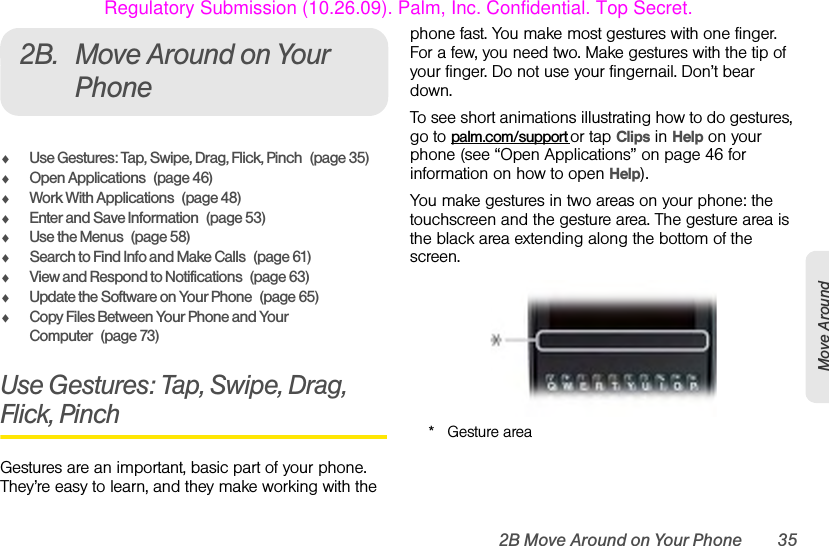 2B Move Around on Your Phone 35Move Around2B. Move Around on Your PhoneࡗUse Gestures: Tap, Swipe, Drag, Flick, Pinch (page 35)ࡗOpen Applications (page 46)ࡗWork With Applications (page 48)ࡗEnter and Save Information (page 53)ࡗUse the Menus (page 58)ࡗSearch to Find Info and Make Calls (page 61)ࡗView and Respond to Notifications (page 63)ࡗUpdate the Software on Your Phone (page 65)ࡗCopy Files Between Your Phone and Your Computer (page 73)Use Gestures: Tap, Swipe, Drag, Flick, PinchGestures are an important, basic part of your phone. They’re easy to learn, and they make working with the phone fast. You make most gestures with one finger. For a few, you need two. Make gestures with the tip of your finger. Do not use your fingernail. Don’t bear down.To see short animations illustrating how to do gestures, go to palm.com/support or tap Clips in Help on your phone (see “Open Applications” on page 46 for information on how to open Help).You make gestures in two areas on your phone: the touchscreen and the gesture area. The gesture area is the black area extending along the bottom of the screen.* Gesture areaRegulatory Submission (10.26.09). Palm, Inc. Confidential. Top Secret.