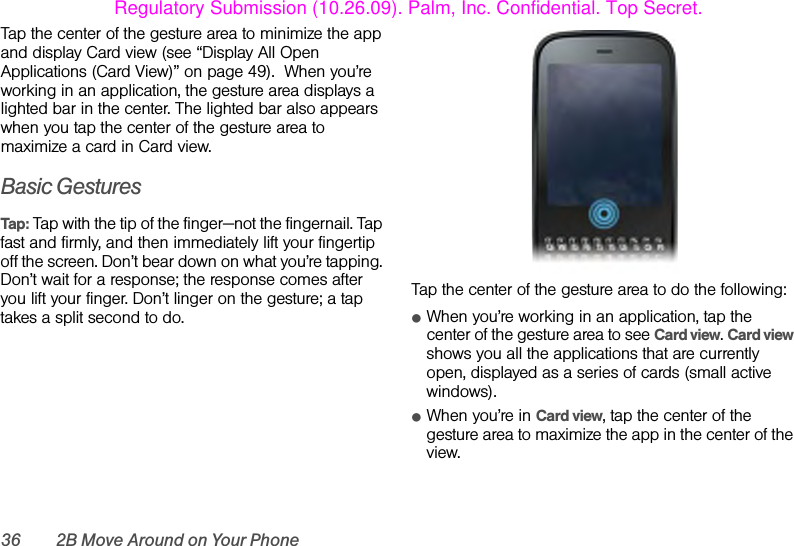 36 2B Move Around on Your PhoneTap the center of the gesture area to minimize the app and display Card view (see “Display All Open Applications (Card View)” on page 49).  When you’re working in an application, the gesture area displays a lighted bar in the center. The lighted bar also appears when you tap the center of the gesture area to maximize a card in Card view.Basic GesturesTap: Tap with the tip of the finger—not the fingernail. Tap fast and firmly, and then immediately lift your fingertip off the screen. Don’t bear down on what you’re tapping. Don’t wait for a response; the response comes after you lift your finger. Don’t linger on the gesture; a tap takes a split second to do.Tap the center of the gesture area to do the following:ⅷWhen you’re working in an application, tap the  center of the gesture area to see Card view. Card view shows you all the applications that are currently open, displayed as a series of cards (small active windows).ⅷWhen you’re in Card view, tap the center of the gesture area to maximize the app in the center of the view. Regulatory Submission (10.26.09). Palm, Inc. Confidential. Top Secret.