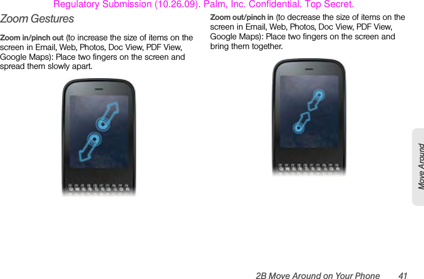 2B Move Around on Your Phone 41Move AroundZoom GesturesZoom in/pinch out (to increase the size of items on the screen in Email, Web, Photos, Doc View, PDF View, Google Maps): Place two fingers on the screen and spread them slowly apart.Zoom out/pinch in (to decrease the size of items on the screen in Email, Web, Photos, Doc View, PDF View, Google Maps): Place two fingers on the screen and bring them together.Regulatory Submission (10.26.09). Palm, Inc. Confidential. Top Secret.