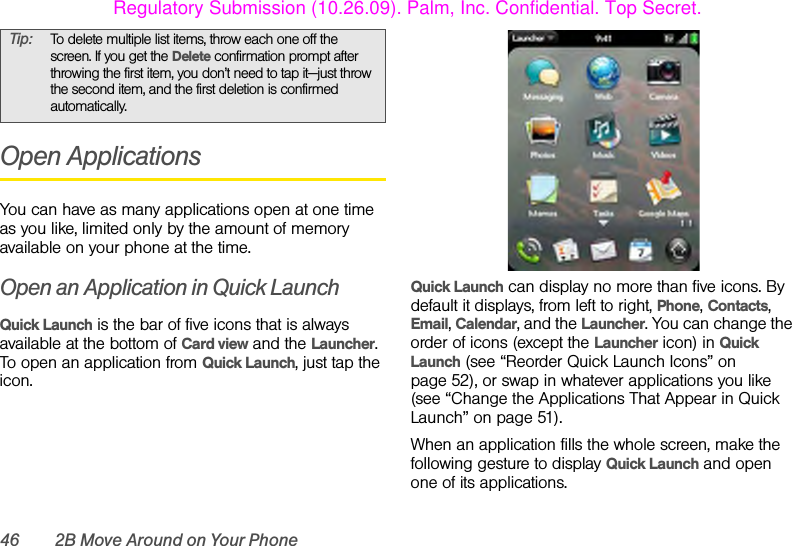 46 2B Move Around on Your PhoneOpen ApplicationsYou can have as many applications open at one time as you like, limited only by the amount of memory available on your phone at the time.Open an Application in Quick LaunchQuick Launch is the bar of five icons that is always available at the bottom of Card view and the Launcher. To open an application from Quick Launch, just tap the icon.Quick Launch can display no more than five icons. By default it displays, from left to right, Phone, Contacts, Email, Calendar, and the Launcher. You can change the order of icons (except the Launcher icon) in Quick Launch (see “Reorder Quick Launch Icons” on page 52), or swap in whatever applications you like (see “Change the Applications That Appear in Quick Launch” on page 51).When an application fills the whole screen, make the following gesture to display Quick Launch and open one of its applications.Tip: To delete multiple list items, throw each one off the screen. If you get the Delete confirmation prompt after throwing the first item, you don’t need to tap it—just throw the second item, and the first deletion is confirmed automatically.Regulatory Submission (10.26.09). Palm, Inc. Confidential. Top Secret.