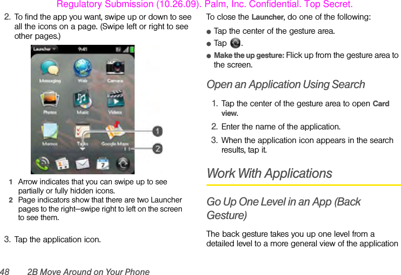 48 2B Move Around on Your Phone2. To find the app you want, swipe up or down to see all the icons on a page. (Swipe left or right to see other pages.) 1Arrow indicates that you can swipe up to see partially or fully hidden icons.2Page indicators show that there are two Launcher pages to the right—swipe right to left on the screen to see them.3. Tap the application icon.To close the Launcher, do one of the following:ⅷTap the center of the gesture area.ⅷTap .ⅷMake the up gesture: Flick up from the gesture area to the screen.Open an Application Using Search1. Tap the center of the gesture area to open Card view.2. Enter the name of the application.3. When the application icon appears in the search results, tap it.Work With ApplicationsGo Up One Level in an App (Back Gesture)The back gesture takes you up one level from a detailed level to a more general view of the application Regulatory Submission (10.26.09). Palm, Inc. Confidential. Top Secret.