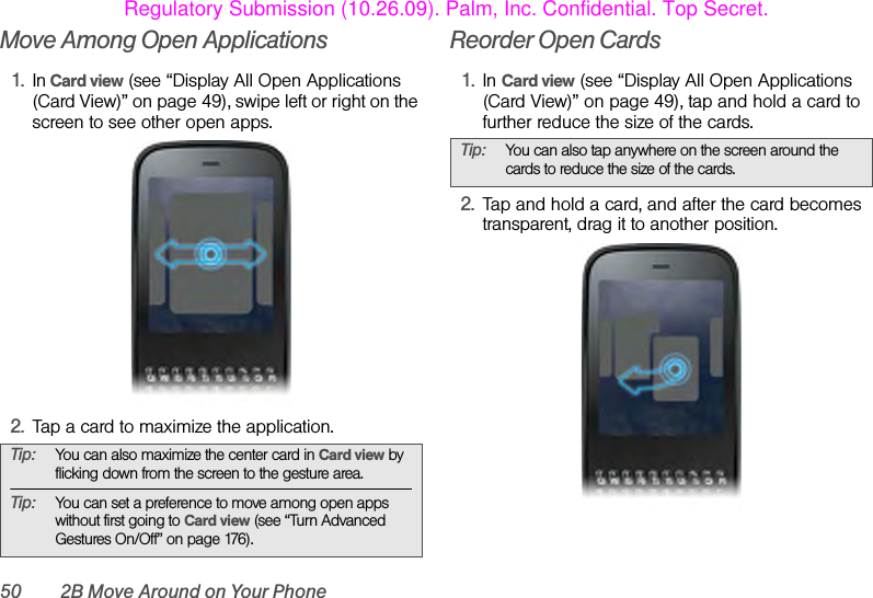 50 2B Move Around on Your PhoneMove Among Open Applications1. In Card view (see “Display All Open Applications (Card View)” on page 49), swipe left or right on the screen to see other open apps. 2. Tap a card to maximize the application.Reorder Open Cards1. In Card view (see “Display All Open Applications (Card View)” on page 49), tap and hold a card to further reduce the size of the cards. 2. Tap and hold a card, and after the card becomes transparent, drag it to another position. Tip: You can also maximize the center card in Card view by flicking down from the screen to the gesture area.Tip: You can set a preference to move among open apps without first going to Card view (see “Turn Advanced Gestures On/Off” on page 176).Tip: You can also tap anywhere on the screen around the cards to reduce the size of the cards.Regulatory Submission (10.26.09). Palm, Inc. Confidential. Top Secret.