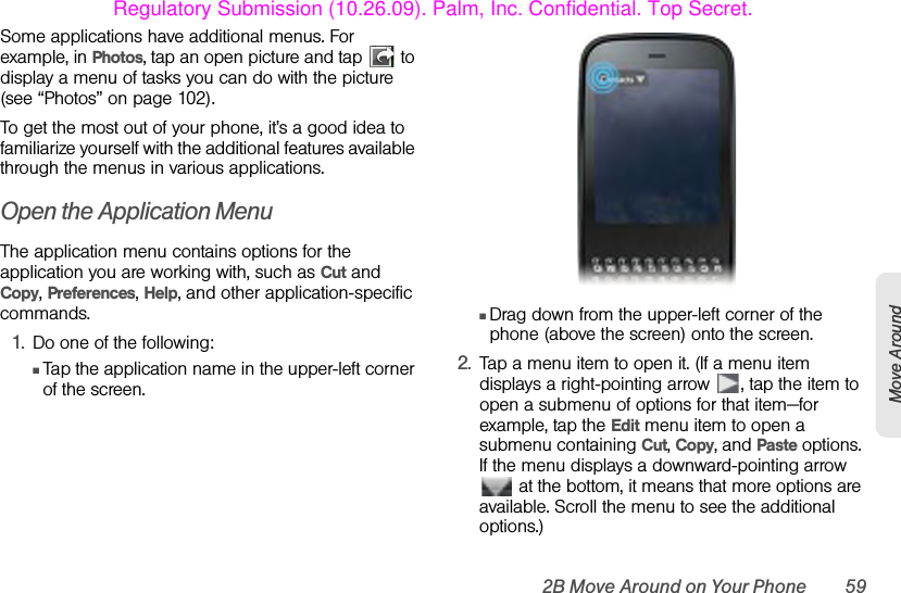 2B Move Around on Your Phone 59Move AroundSome applications have additional menus. For example, in Photos, tap an open picture and tap   to display a menu of tasks you can do with the picture (see “Photos” on page 102).To get the most out of your phone, it’s a good idea to familiarize yourself with the additional features available through the menus in various applications.Open the Application MenuThe application menu contains options for the application you are working with, such as Cut and Copy, Preferences, Help, and other application-specific commands.1. Do one of the following:ⅢTap the application name in the upper-left corner of the screen.ⅢDrag down from the upper-left corner of the phone (above the screen) onto the screen. 2. Tap a menu item to open it. (If a menu item displays a right-pointing arrow  , tap the item to open a submenu of options for that item—for example, tap the Edit menu item to open a submenu containing Cut, Copy, and Paste options. If the menu displays a downward-pointing arrow  at the bottom, it means that more options are available. Scroll the menu to see the additional options.)Regulatory Submission (10.26.09). Palm, Inc. Confidential. Top Secret.