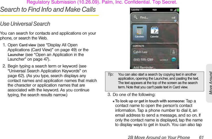 2B Move Around on Your Phone 61Move AroundSearch to Find Info and Make CallsUse Universal SearchYou can search for contacts and applications on your phone, or search the Web.1. Open Card view (see “Display All Open Applications (Card View)” on page 49) or the Launcher (see “Open an Application in the Launcher” on page 47).2. Begin typing a search term or keyword (see “Universal Search Application Keywords” on page 62). (As you type, search displays any contact names and application names that match the character or application names that are associated with the keyword. As you continue typing, the search results narrow.) 3. Do one of the following:ⅢTo look up or get in touch with someone: Tap a contact name to open the person’s contact information. Tap a phone number to dial it, an email address to send a message, and so on. If only the contact name is displayed, tap the name to display ways to get in touch. You can also tap Tip: You can also start a search by copying text in another application, opening the Launcher, and pasting the text. The text appears at the top of the screen as the search term. Note that you can’t paste text in Card view.Regulatory Submission (10.26.09). Palm, Inc. Confidential. Top Secret.