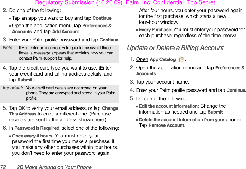72 2B Move Around on Your Phone2. Do one of the following:ⅢTap an app you want to buy and tap Continue.ⅢOpen the application menu, tap Preferences &amp; Accounts, and tap Add Account.3. Enter your Palm profile password and tap Continue.4. Tap the credit card type you want to use. (Enter your credit card and billing address details, and tap Submit.)5. Tap OK to verify your email address, or tap Change This Address to enter a different one. (Purchase receipts are sent to the address shown here.)6. In Password is Required, select one of the following:ⅢOnce every 4 hours: You must enter your password the first time you make a purchase. If you make any other purchases within four hours, you don’t need to enter your password again. After four hours, you enter your password again for the first purchase, which starts a new four-hour window.ⅢEvery Purchase: You must enter your password for each purchase, regardless of the time interval.Update or Delete a Billing Account1. Open App Catalog .2. Open the application menu and tap Preferences &amp; Accounts.3. Tap your account name.4. Enter your Palm profile password and tap Continue.5. Do one of the following:ⅢEdit the account information: Change the information as needed and tap Submit.ⅢDelete the account information from your phone: Tap Remove Account.Note: If you enter an incorrect Palm profile password three times, a message appears that explains how you can contact Palm support for help.Important: Your credit card details are not stored on your phone. They are encrypted and stored in your Palm profile.Regulatory Submission (10.26.09). Palm, Inc. Confidential. Top Secret.