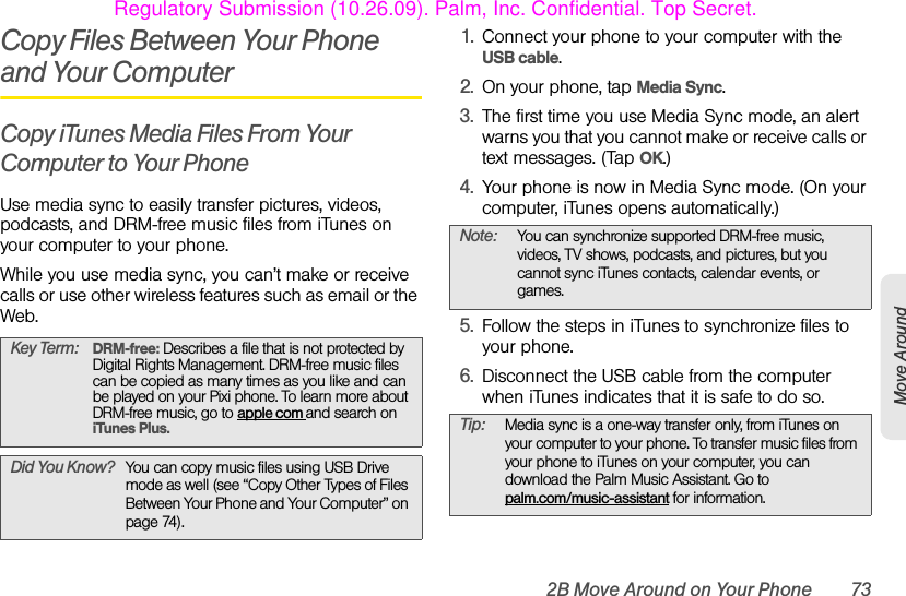 2B Move Around on Your Phone 73Move AroundCopy Files Between Your Phone and Your ComputerCopy iTunes Media Files From Your Computer to Your PhoneUse media sync to easily transfer pictures, videos, podcasts, and DRM-free music files from iTunes on your computer to your phone. While you use media sync, you can’t make or receive calls or use other wireless features such as email or the Web.1. Connect your phone to your computer with the USB cable.2. On your phone, tap Media Sync.3. The first time you use Media Sync mode, an alert warns you that you cannot make or receive calls or text messages. (Tap OK.)4. Your phone is now in Media Sync mode. (On your computer, iTunes opens automatically.)5. Follow the steps in iTunes to synchronize files to your phone. 6. Disconnect the USB cable from the computer when iTunes indicates that it is safe to do so.Key Term: DRM-free: Describes a file that is not protected by Digital Rights Management. DRM-free music files can be copied as many times as you like and can be played on your Pixi phone. To learn more about DRM-free music, go to apple com and search on iTunes Plus.Did You Know? You can copy music files using USB Drive mode as well (see “Copy Other Types of Files Between Your Phone and Your Computer” on page 74).Note: You can synchronize supported DRM-free music, videos, TV shows, podcasts, and pictures, but you cannot sync iTunes contacts, calendar events, or games.Tip: Media sync is a one-way transfer only, from iTunes on your computer to your phone. To transfer music files from your phone to iTunes on your computer, you can download the Palm Music Assistant. Go to palm.com/music-assistant for information.Regulatory Submission (10.26.09). Palm, Inc. Confidential. Top Secret.