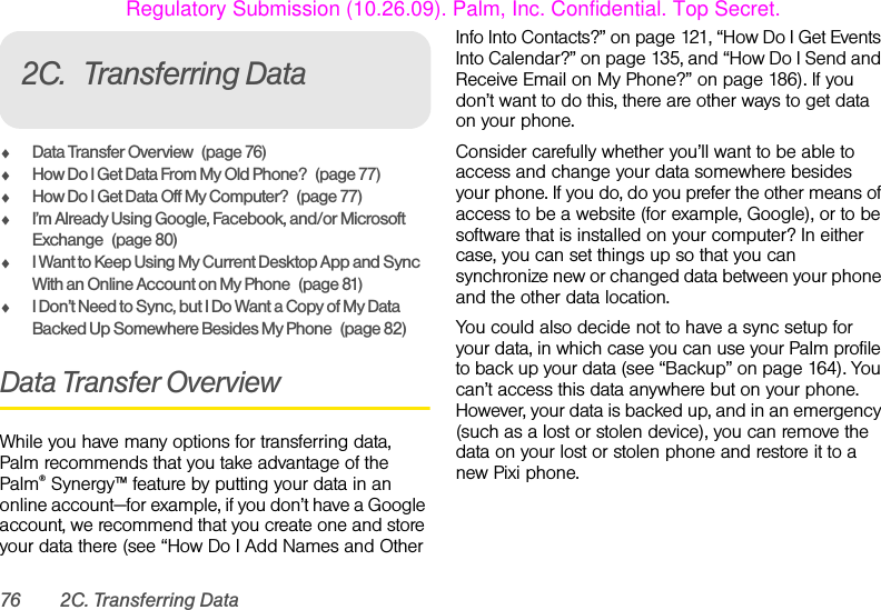 76 2C. Transferring Data2C. Transferring DataࡗData Transfer Overview (page 76)ࡗHow Do I Get Data From My Old Phone? (page 77)ࡗHow Do I Get Data Off My Computer? (page 77)ࡗI’m Already Using Google, Facebook, and/or Microsoft Exchange (page 80)ࡗI Want to Keep Using My Current Desktop App and Sync With an Online Account on My Phone (page 81)ࡗI Don’t Need to Sync, but I Do Want a Copy of My Data Backed Up Somewhere Besides My Phone (page 82)Data Transfer OverviewWhile you have many options for transferring data, Palm recommends that you take advantage of the Palm® Synergy™ feature by putting your data in an online account—for example, if you don’t have a Google account, we recommend that you create one and store your data there (see “How Do I Add Names and Other Info Into Contacts?” on page 121, “How Do I Get Events Into Calendar?” on page 135, and “How Do I Send and Receive Email on My Phone?” on page 186). If you don’t want to do this, there are other ways to get data on your phone. Consider carefully whether you’ll want to be able to access and change your data somewhere besides your phone. If you do, do you prefer the other means of access to be a website (for example, Google), or to be software that is installed on your computer? In either case, you can set things up so that you can synchronize new or changed data between your phone and the other data location.You could also decide not to have a sync setup for your data, in which case you can use your Palm profile to back up your data (see “Backup” on page 164). You can’t access this data anywhere but on your phone. However, your data is backed up, and in an emergency (such as a lost or stolen device), you can remove the data on your lost or stolen phone and restore it to a new Pixi phone.Regulatory Submission (10.26.09). Palm, Inc. Confidential. Top Secret.