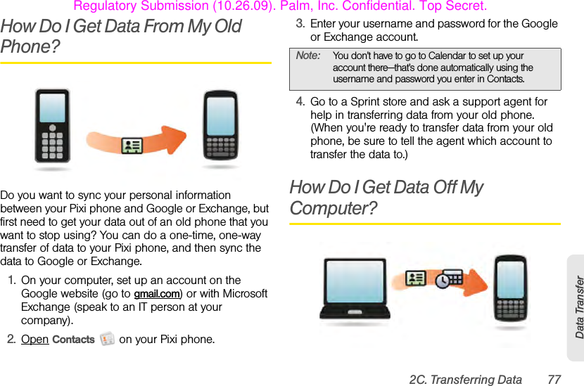 2C. Transferring Data 77Data TransferHow Do I Get Data From My Old Phone?Do you want to sync your personal information between your Pixi phone and Google or Exchange, but first need to get your data out of an old phone that you want to stop using? You can do a one-time, one-way transfer of data to your Pixi phone, and then sync the data to Google or Exchange.1. On your computer, set up an account on the Google website (go to gmail.com) or with Microsoft Exchange (speak to an IT person at your company).2. Open Contacts   on your Pixi phone.3. Enter your username and password for the Google or Exchange account.4. Go to a Sprint store and ask a support agent for help in transferring data from your old phone. (When you&apos;re ready to transfer data from your old phone, be sure to tell the agent which account to transfer the data to.)How Do I Get Data Off My Computer?Note: You don’t have to go to Calendar to set up your account there—that’s done automatically using the username and password you enter in Contacts.Regulatory Submission (10.26.09). Palm, Inc. Confidential. Top Secret.