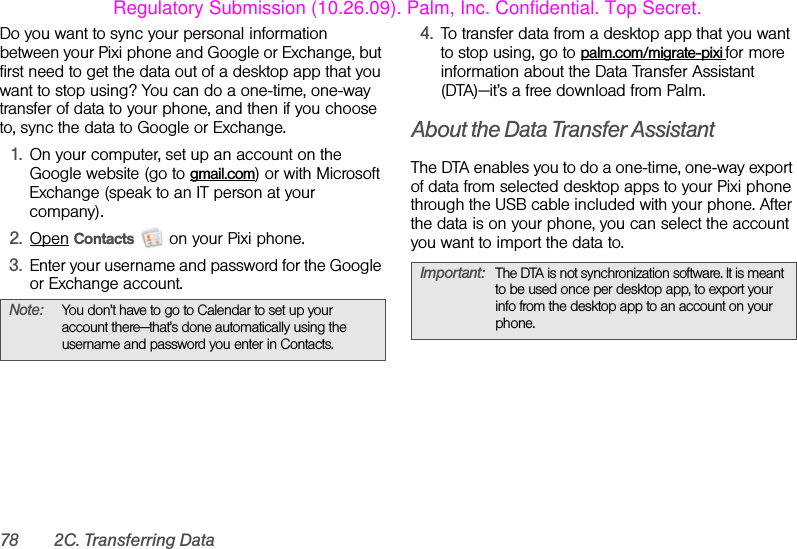 78 2C. Transferring DataDo you want to sync your personal information between your Pixi phone and Google or Exchange, but first need to get the data out of a desktop app that you want to stop using? You can do a one-time, one-way transfer of data to your phone, and then if you choose to, sync the data to Google or Exchange.1. On your computer, set up an account on the Google website (go to gmail.com) or with Microsoft Exchange (speak to an IT person at your company).2. Open Contacts   on your Pixi phone.3. Enter your username and password for the Google or Exchange account.4. To transfer data from a desktop app that you want to stop using, go to palm.com/migrate-pixi for more information about the Data Transfer Assistant (DTA)—it’s a free download from Palm.About the Data Transfer AssistantThe DTA enables you to do a one-time, one-way export of data from selected desktop apps to your Pixi phone through the USB cable included with your phone. After the data is on your phone, you can select the account you want to import the data to.Note: You don’t have to go to Calendar to set up your account there—that’s done automatically using the username and password you enter in Contacts.Important: The DTA is not synchronization software. It is meant to be used once per desktop app, to export your info from the desktop app to an account on your phone.Regulatory Submission (10.26.09). Palm, Inc. Confidential. Top Secret.