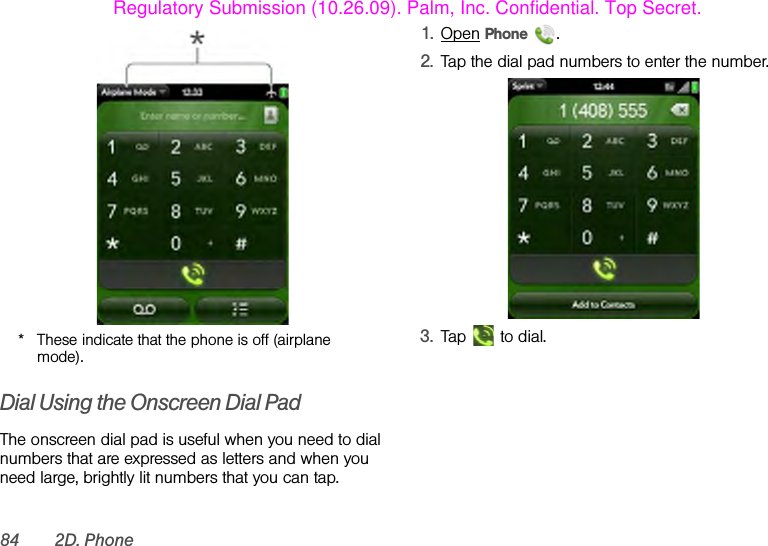 84 2D. Phone* These indicate that the phone is off (airplane mode).Dial Using the Onscreen Dial PadThe onscreen dial pad is useful when you need to dial numbers that are expressed as letters and when you need large, brightly lit numbers that you can tap.1. Open Phone .2. Tap the dial pad numbers to enter the number.3. Tap   to dial.Regulatory Submission (10.26.09). Palm, Inc. Confidential. Top Secret.