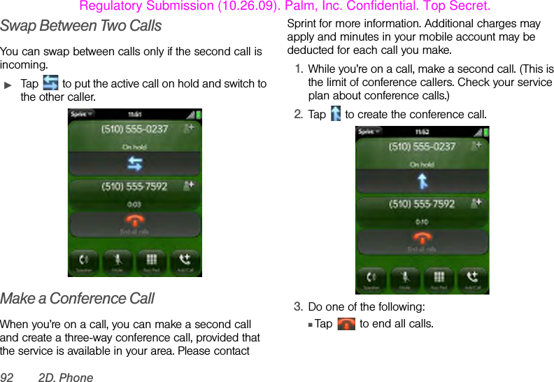 92 2D. PhoneSwap Between Two CallsYou can swap between calls only if the second call is incoming.ᮣTap   to put the active call on hold and switch to the other caller. Make a Conference CallWhen you’re on a call, you can make a second call and create a three-way conference call, provided that the service is available in your area. Please contact Sprint for more information. Additional charges may apply and minutes in your mobile account may be deducted for each call you make.1. While you’re on a call, make a second call. (This is the limit of conference callers. Check your service plan about conference calls.)2. Tap   to create the conference call.3. Do one of the following:ⅢTap   to end all calls.Regulatory Submission (10.26.09). Palm, Inc. Confidential. Top Secret.