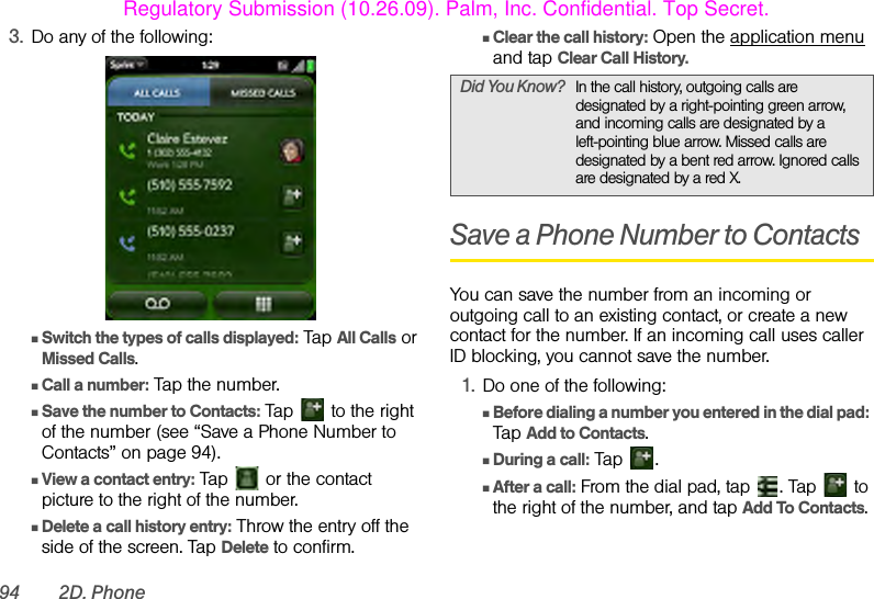 94 2D. Phone3. Do any of the following:ⅢSwitch the types of calls displayed: Tap All Calls or Missed Calls.ⅢCall a number: Tap the number.ⅢSave the number to Contacts: Tap   to the right of the number (see “Save a Phone Number to Contacts” on page 94).ⅢView a contact entry: Tap   or the contact picture to the right of the number.ⅢDelete a call history entry: Throw the entry off the side of the screen. Tap Delete to confirm.ⅢClear the call history: Open the application menu and tap Clear Call History.Save a Phone Number to ContactsYou can save the number from an incoming or outgoing call to an existing contact, or create a new contact for the number. If an incoming call uses caller ID blocking, you cannot save the number.1. Do one of the following:ⅢBefore dialing a number you entered in the dial pad: Tap Add to Contacts.ⅢDuring a call: Tap  .ⅢAfter a call: From the dial pad, tap  . Tap   to the right of the number, and tap Add To Contacts.Did You Know? In the call history, outgoing calls are designated by a right-pointing green arrow, and incoming calls are designated by a left-pointing blue arrow. Missed calls are designated by a bent red arrow. Ignored calls are designated by a red X.Regulatory Submission (10.26.09). Palm, Inc. Confidential. Top Secret.
