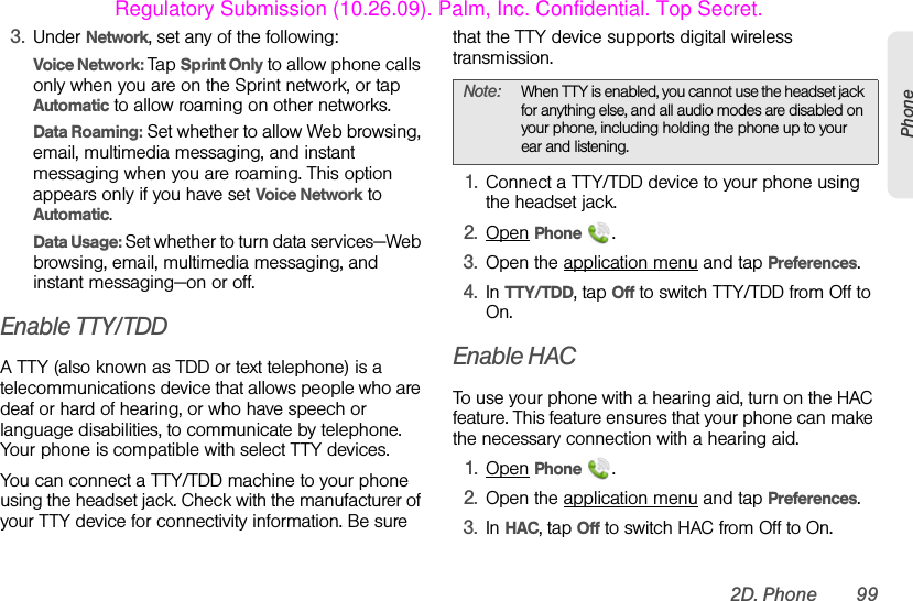 2D. Phone 99Phone3. Under Network, set any of the following:Voice Network: Tap Sprint Only to allow phone calls only when you are on the Sprint network, or tap Automatic to allow roaming on other networks. Data Roaming: Set whether to allow Web browsing, email, multimedia messaging, and instant messaging when you are roaming. This option appears only if you have set Voice Network to Automatic.Data Usage: Set whether to turn data services—Web browsing, email, multimedia messaging, and instant messaging—on or off.Enable TTY/TDDA TTY (also known as TDD or text telephone) is a telecommunications device that allows people who are deaf or hard of hearing, or who have speech or language disabilities, to communicate by telephone. Your phone is compatible with select TTY devices. You can connect a TTY/TDD machine to your phone using the headset jack. Check with the manufacturer of your TTY device for connectivity information. Be sure that the TTY device supports digital wireless transmission.1. Connect a TTY/TDD device to your phone using the headset jack.2. Open Phone  .3. Open the application menu and tap Preferences.4. In TTY/TDD, tap Off to switch TTY/TDD from Off to On. Enable HACTo use your phone with a hearing aid, turn on the HAC feature. This feature ensures that your phone can make the necessary connection with a hearing aid.1. Open Phone  .2. Open the application menu and tap Preferences.3. In HAC, tap Off to switch HAC from Off to On. Note: When TTY is enabled, you cannot use the headset jack for anything else, and all audio modes are disabled on your phone, including holding the phone up to your ear and listening.Regulatory Submission (10.26.09). Palm, Inc. Confidential. Top Secret.