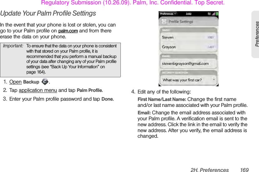 2H. Preferences 169PreferencesUpdate Your Palm Profile SettingsIn the event that your phone is lost or stolen, you can go to your Palm profile on palm.com and from there erase the data on your phone.1. Open Backup .2. Tap application menu and tap Palm Profile. 3. Enter your Palm profile password and tap Done.4. Edit any of the following:First Name/Last Name: Change the first name and/or last name associated with your Palm profile. Email: Change the email address associated with your Palm profile. A verification email is sent to the new address. Click the link in the email to verify the new address. After you verify, the email address is changed.Important: To ensure that the data on your phone is consistent with that stored on your Palm profile, it is recommended that you perform a manual backup of your data after changing any of your Palm profile settings (see “Back Up Your Information” on page 164).Regulatory Submission (10.26.09). Palm, Inc. Confidential. Top Secret.