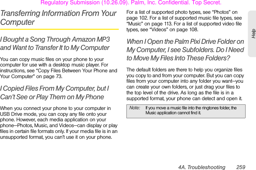 4A. Troubleshooting 259HelpTransferring Information From Your ComputerI Bought a Song Through Amazon MP3 and Want to Transfer It to My ComputerYou can copy music files on your phone to your computer for use with a desktop music player. For instructions, see “Copy Files Between Your Phone and Your Computer” on page 73.I Copied Files From My Computer, but I Can’t See or Play Them on My PhoneWhen you connect your phone to your computer in USB Drive mode, you can copy any file onto your phone. However, each media application on your phone—Photos, Music, and Videos—can display or play files in certain file formats only. If your media file is in an unsupported format, you can’t use it on your phone.For a list of supported photo types, see “Photos” on page 102. For a list of supported music file types, see “Music” on page 113. For a list of supported video file types, see “Videos” on page 108.When I Open the Palm Pixi Drive Folder on My Computer, I see Subfolders. Do I Need to Move My Files Into These Folders?The default folders are there to help you organize files you copy to and from your computer. But you can copy files from your computer into any folder you want—you can create your own folders, or just drag your files to the top level of the drive. As long as the file is in a supported format, your phone can detect and open it.Note: If you move a music file into the ringtones folder, the Music application cannot find it.Regulatory Submission (10.26.09). Palm, Inc. Confidential. Top Secret.