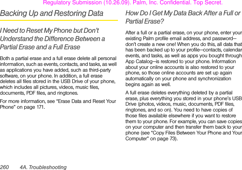 260 4A. TroubleshootingBacking Up and Restoring DataI Need to Reset My Phone but Don’t Understand the Difference Between a Partial Erase and a Full EraseBoth a partial erase and a full erase delete all personal information, such as events, contacts, and tasks, as well as applications you have added, such as third-party software, on your phone. In addition, a full erase deletes all files stored in the USB Drive of your phone, which includes all pictures, videos, music files, documents, PDF files, and ringtones.For more information, see “Erase Data and Reset Your Phone” on page 171.How Do I Get My Data Back After a Full or Partial Erase?After a full or a partial erase, on your phone, enter your existing Palm profile email address, and password—don’t create a new one! When you do this, all data that has been backed up to your profile—contacts, calendar events, and tasks, as well as apps you bought through App Catalog—is restored to your phone. Information about your online accounts is also restored to your phone, so those online accounts are set up again automatically on your phone and synchronization begins again as well.A full erase deletes everything deleted by a partial erase, plus everything you stored in your phone&apos;s USB Drive (photos, videos, music, documents, PDF files, ringtones, and so on). You need to have copies of those files available elsewhere if you want to restore them to your phone. For example, you can save copies on your computer and then transfer them back to your phone (see “Copy Files Between Your Phone and Your Computer” on page 73).Regulatory Submission (10.26.09). Palm, Inc. Confidential. Top Secret.