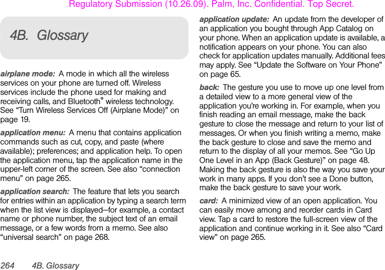 264 4B. Glossary4B. Glossaryairplane mode: A mode in which all the wireless services on your phone are turned off. Wireless services include the phone used for making and receiving calls, and Bluetooth® wireless technology. See “Turn Wireless Services Off (Airplane Mode)” on page 19.application menu: A menu that contains application commands such as cut, copy, and paste (where available); preferences; and application help. To open the application menu, tap the application name in the upper-left corner of the screen. See also “connection menu” on page 265.application search: The feature that lets you search for entries within an application by typing a search term when the list view is displayed—for example, a contact name or phone number, the subject text of an email message, or a few words from a memo. See also “universal search” on page 268.application update: An update from the developer of an application you bought through App Catalog on your phone. When an application update is available, a notification appears on your phone. You can also check for application updates manually. Additional fees may apply. See “Update the Software on Your Phone” on page 65.back: The gesture you use to move up one level from a detailed view to a more general view of the application you’re working in. For example, when you finish reading an email message, make the back gesture to close the message and return to your list of messages. Or when you finish writing a memo, make the back gesture to close and save the memo and return to the display of all your memos. See “Go Up One Level in an App (Back Gesture)” on page 48. Making the back gesture is also the way you save your work in many apps. If you don&apos;t see a Done button, make the back gesture to save your work.card: A minimized view of an open application. You can easily move among and reorder cards in Card view. Tap a card to restore the full-screen view of the application and continue working in it. See also “Card view” on page 265.Regulatory Submission (10.26.09). Palm, Inc. Confidential. Top Secret.