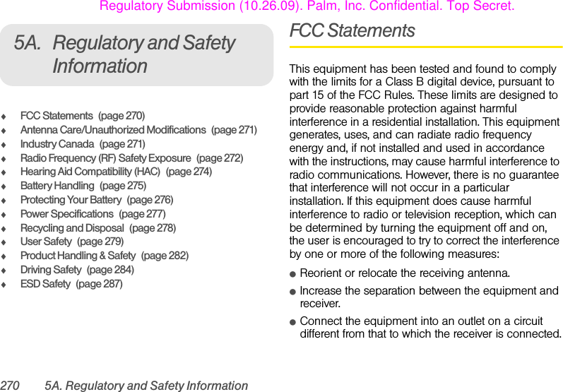 270 5A. Regulatory and Safety Information5A. Regulatory and Safety InformationࡗFCC Statements (page 270)ࡗAntenna Care/Unauthorized Modifications (page 271)ࡗIndustry Canada (page 271)ࡗRadio Frequency (RF) Safety Exposure (page 272)ࡗHearing Aid Compatibility (HAC) (page 274)ࡗBattery Handling (page 275)ࡗProtecting Your Battery (page 276)ࡗPower Specifications (page 277)ࡗRecycling and Disposal (page 278)ࡗUser Safety (page 279)ࡗProduct Handling &amp; Safety (page 282)ࡗDriving Safety (page 284)ࡗESD Safety (page 287)FCC StatementsThis equipment has been tested and found to comply with the limits for a Class B digital device, pursuant to part 15 of the FCC Rules. These limits are designed to provide reasonable protection against harmful interference in a residential installation. This equipment generates, uses, and can radiate radio frequency energy and, if not installed and used in accordance with the instructions, may cause harmful interference to radio communications. However, there is no guarantee that interference will not occur in a particular installation. If this equipment does cause harmful interference to radio or television reception, which can be determined by turning the equipment off and on, the user is encouraged to try to correct the interference by one or more of the following measures:ⅷReorient or relocate the receiving antenna.ⅷIncrease the separation between the equipment and receiver.ⅷConnect the equipment into an outlet on a circuit different from that to which the receiver is connected.Regulatory Submission (10.26.09). Palm, Inc. Confidential. Top Secret.