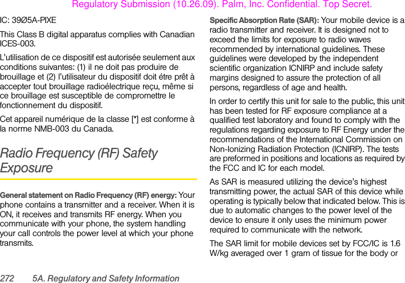 272 5A. Regulatory and Safety InformationIC: 39Ø5A-PIXEThis Class B digital apparatus complies with Canadian ICES-003.L&apos;utilisation de ce dispositif est autorisée seulement aux conditions suivantes: (1) il ne doit pas produire de brouillage et (2) l&apos;utilisateur du dispositif doit étre prêt à accepter tout brouillage radioélectrique reçu, même si ce brouillage est susceptible de compromettre le fonctionnement du dispositif.Cet appareil numérique de la classe [*] est conforme à la norme NMB-003 du Canada.Radio Frequency (RF) Safety ExposureGeneral statement on Radio Frequency (RF) energy: Your phone contains a transmitter and a receiver. When it is ON, it receives and transmits RF energy. When you communicate with your phone, the system handling your call controls the power level at which your phone transmits.Specific Absorption Rate (SAR): Your mobile device is a radio transmitter and receiver. It is designed not to exceed the limits for exposure to radio waves recommended by international guidelines. These guidelines were developed by the independent scientific organization ICNIRP and include safety margins designed to assure the protection of all persons, regardless of age and health.In order to certify this unit for sale to the public, this unit has been tested for RF exposure compliance at a qualified test laboratory and found to comply with the regulations regarding exposure to RF Energy under the recommendations of the International Commission on Non-Ionizing Radiation Protection (ICNIRP). The tests are preformed in positions and locations as required by the FCC and IC for each model. As SAR is measured utilizing the device&apos;s highest transmitting power, the actual SAR of this device while operating is typically below that indicated below. This is due to automatic changes to the power level of the device to ensure it only uses the minimum power required to communicate with the network.The SAR limit for mobile devices set by FCC/IC is 1.6 W/kg averaged over 1 gram of tissue for the body or Regulatory Submission (10.26.09). Palm, Inc. Confidential. Top Secret.