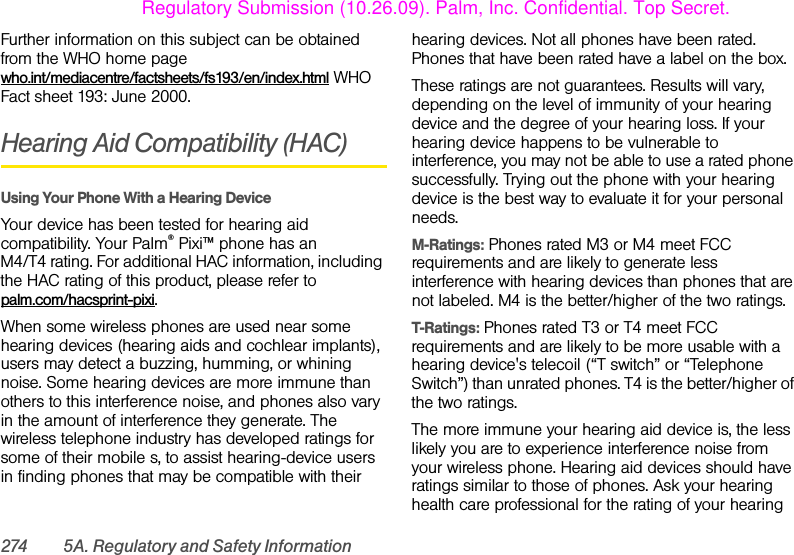 274 5A. Regulatory and Safety InformationFurther information on this subject can be obtained from the WHO home page who.int/mediacentre/factsheets/fs193/en/index.html WHO Fact sheet 193: June 2000.Hearing Aid Compatibility (HAC)Using Your Phone With a Hearing DeviceYour device has been tested for hearing aid compatibility. Your Palm® Pixi™ phone has an M4/T4 rating. For additional HAC information, including the HAC rating of this product, please refer to palm.com/hacsprint-pixi. When some wireless phones are used near some hearing devices (hearing aids and cochlear implants), users may detect a buzzing, humming, or whining noise. Some hearing devices are more immune than others to this interference noise, and phones also vary in the amount of interference they generate. The wireless telephone industry has developed ratings for some of their mobile s, to assist hearing-device users in finding phones that may be compatible with their hearing devices. Not all phones have been rated. Phones that have been rated have a label on the box. These ratings are not guarantees. Results will vary, depending on the level of immunity of your hearing device and the degree of your hearing loss. If your hearing device happens to be vulnerable to interference, you may not be able to use a rated phone successfully. Trying out the phone with your hearing device is the best way to evaluate it for your personal needs.M-Ratings: Phones rated M3 or M4 meet FCC requirements and are likely to generate less interference with hearing devices than phones that are not labeled. M4 is the better/higher of the two ratings.T-Ratings: Phones rated T3 or T4 meet FCC requirements and are likely to be more usable with a hearing device&apos;s telecoil (“T switch” or “Telephone Switch”) than unrated phones. T4 is the better/higher of the two ratings.The more immune your hearing aid device is, the less likely you are to experience interference noise from your wireless phone. Hearing aid devices should have ratings similar to those of phones. Ask your hearing health care professional for the rating of your hearing Regulatory Submission (10.26.09). Palm, Inc. Confidential. Top Secret.