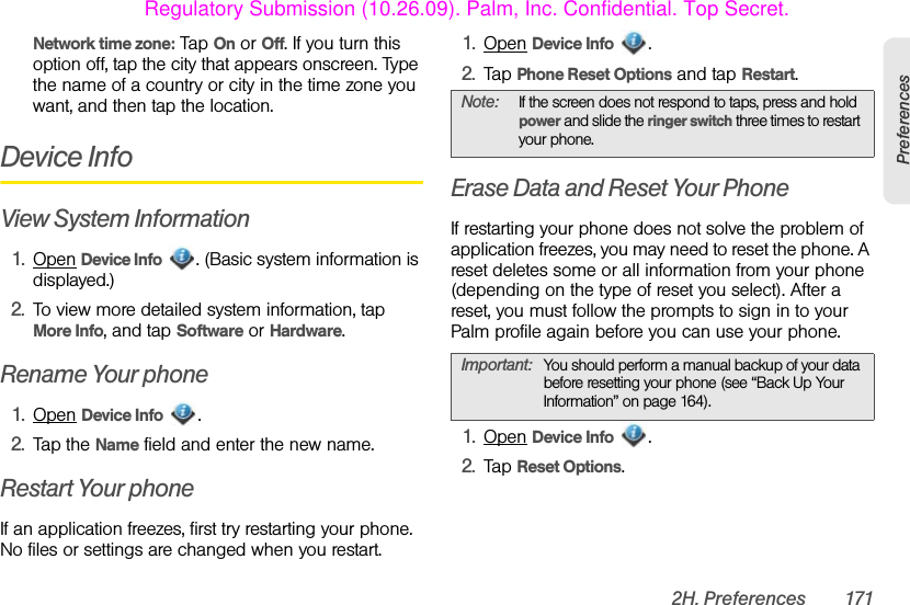 2H. Preferences 171PreferencesNetwork time zone: Tap On or Off. If you turn this option off, tap the city that appears onscreen. Type the name of a country or city in the time zone you want, and then tap the location.Device InfoView System Information1. Open Device Info  . (Basic system information is displayed.)2. To view more detailed system information, tap More Info, and tap Software or Hardware. Rename Your phone1. Open Device Info . 2. Tap the Name field and enter the new name.Restart Your phoneIf an application freezes, first try restarting your phone. No files or settings are changed when you restart.1. Open Device Info .2. Tap Phone Reset Options and tap Restart.Erase Data and Reset Your PhoneIf restarting your phone does not solve the problem of application freezes, you may need to reset the phone. A reset deletes some or all information from your phone (depending on the type of reset you select). After a reset, you must follow the prompts to sign in to your Palm profile again before you can use your phone.1. Open Device Info .2. Tap Reset Options.Note: If the screen does not respond to taps, press and hold power and slide the ringer switch three times to restart your phone.Important: You should perform a manual backup of your data before resetting your phone (see “Back Up Your Information” on page 164). Regulatory Submission (10.26.09). Palm, Inc. Confidential. Top Secret.