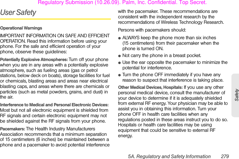5A. Regulatory and Safety Information 279SafetyUser SafetyOperational WarningsIMPORTANT INFORMATION ON SAFE AND EFFICIENT OPERATION. Read this information before using your phone. For the safe and efficient operation of your phone, observe these guidelines:Potentially Explosive Atmospheres: Turn off your phone when you are in any areas with a potentially explosive atmosphere, such as fueling areas (gas or petrol stations, below deck on boats), storage facilities for fuel or chemicals, blasting areas and areas near electrical blasting caps, and areas where there are chemicals or particles (such as metal powders, grains, and dust) in the air.Interference to Medical and Personal Electronic Devices: Most but not all electronic equipment is shielded from RF signals and certain electronic equipment may not be shielded against the RF signals from your phone.Pacemakers: The Health Industry Manufacturers Association recommends that a minimum separation of 15 centimeters (6 inches) be maintained between a phone and a pacemaker to avoid potential interference with the pacemaker. These recommendations are consistent with the independent research by the recommendations of Wireless Technology Research.Persons with pacemakers should:ⅷALWAYS keep the phone more than six inches (15 centimeters) from their pacemaker when the phone is turned ON. ⅷNot carry the phone in a breast pocket.ⅷUse the ear opposite the pacemaker to minimize the potential for interference.ⅷTurn the phone OFF immediately if you have any reason to suspect that interference is taking place.Other Medical Devices, Hospitals: If you use any other personal medical device, consult the manufacturer of your device to determine if it is adequately shielded from external RF energy. Your physician may be able to assist you in obtaining this information. Turn your phone OFF in health care facilities when any regulations posted in these areas instruct you to do so. Hospitals or health care facilities may be using equipment that could be sensitive to external RF energy.Regulatory Submission (10.26.09). Palm, Inc. Confidential. Top Secret.