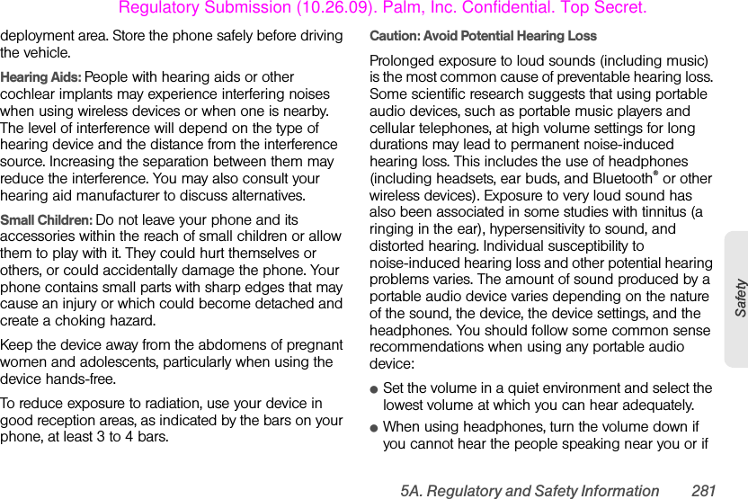 5A. Regulatory and Safety Information 281Safetydeployment area. Store the phone safely before driving the vehicle.Hearing Aids: People with hearing aids or other cochlear implants may experience interfering noises when using wireless devices or when one is nearby. The level of interference will depend on the type of hearing device and the distance from the interference source. Increasing the separation between them may reduce the interference. You may also consult your hearing aid manufacturer to discuss alternatives.Small Children: Do not leave your phone and its accessories within the reach of small children or allow them to play with it. They could hurt themselves or others, or could accidentally damage the phone. Your phone contains small parts with sharp edges that may cause an injury or which could become detached and create a choking hazard.Keep the device away from the abdomens of pregnant women and adolescents, particularly when using the device hands-free.To reduce exposure to radiation, use your device in good reception areas, as indicated by the bars on your phone, at least 3 to 4 bars. Caution: Avoid Potential Hearing Loss Prolonged exposure to loud sounds (including music) is the most common cause of preventable hearing loss. Some scientific research suggests that using portable audio devices, such as portable music players and cellular telephones, at high volume settings for long durations may lead to permanent noise-induced hearing loss. This includes the use of headphones (including headsets, ear buds, and Bluetooth® or other wireless devices). Exposure to very loud sound has also been associated in some studies with tinnitus (a ringing in the ear), hypersensitivity to sound, and distorted hearing. Individual susceptibility to noise-induced hearing loss and other potential hearing problems varies. The amount of sound produced by a portable audio device varies depending on the nature of the sound, the device, the device settings, and the headphones. You should follow some common sense recommendations when using any portable audio device:ⅷSet the volume in a quiet environment and select the lowest volume at which you can hear adequately.ⅷWhen using headphones, turn the volume down if you cannot hear the people speaking near you or if Regulatory Submission (10.26.09). Palm, Inc. Confidential. Top Secret.