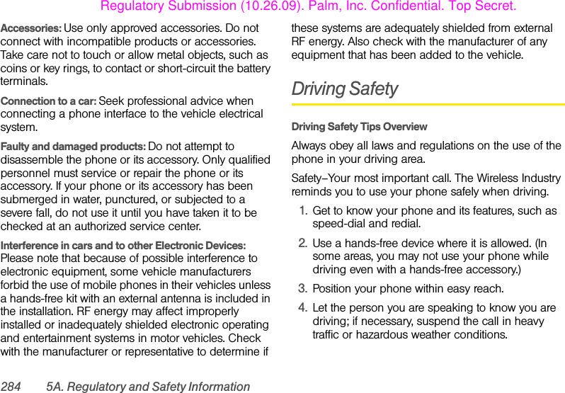 284 5A. Regulatory and Safety InformationAccessories: Use only approved accessories. Do not connect with incompatible products or accessories. Take care not to touch or allow metal objects, such as coins or key rings, to contact or short-circuit the battery terminals.Connection to a car: Seek professional advice when connecting a phone interface to the vehicle electrical system.Faulty and damaged products: Do not attempt to disassemble the phone or its accessory. Only qualified personnel must service or repair the phone or its accessory. If your phone or its accessory has been submerged in water, punctured, or subjected to a severe fall, do not use it until you have taken it to be checked at an authorized service center.Interference in cars and to other Electronic Devices: Please note that because of possible interference to electronic equipment, some vehicle manufacturers forbid the use of mobile phones in their vehicles unless a hands-free kit with an external antenna is included in the installation. RF energy may affect improperly installed or inadequately shielded electronic operating and entertainment systems in motor vehicles. Check with the manufacturer or representative to determine if these systems are adequately shielded from external RF energy. Also check with the manufacturer of any equipment that has been added to the vehicle.Driving SafetyDriving Safety Tips Overview Always obey all laws and regulations on the use of the phone in your driving area.Safety–Your most important call. The Wireless Industry reminds you to use your phone safely when driving.1. Get to know your phone and its features, such as speed-dial and redial.2. Use a hands-free device where it is allowed. (In some areas, you may not use your phone while driving even with a hands-free accessory.)3. Position your phone within easy reach.4. Let the person you are speaking to know you are driving; if necessary, suspend the call in heavy traffic or hazardous weather conditions.Regulatory Submission (10.26.09). Palm, Inc. Confidential. Top Secret.