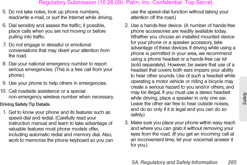 5A. Regulatory and Safety Information 285Safety5. Do not take notes, look up phone numbers, read/write e-mail, or surf the Internet while driving.6. Dial sensibly and assess the traffic; if possible, place calls when you are not moving or before pulling into traffic.7. Do not engage in stressful or emotional conversations that may divert your attention from the road.8. Dial your national emergency number to report serious emergencies. (This is a free call from your phone.)9. Use your phone to help others in emergencies.10. Call roadside assistance or a special non-emergency wireless number when necessary.Driving Safety Tip Details 1. Get to know your phone and its features such as speed-dial and redial. (Carefully read your instruction manual and learn to take advantage of valuable features most phone models offer, including automatic redial and memory dial. Also, work to memorize the phone keyboard so you can use the speed-dial function without taking your attention off the road.)2. Use a hands-free device. (A number of hands-free phone accessories are readily available today. Whether you choose an installed mounted device for your phone or a speaker accessory, take advantage of these devices. If driving while using a phone is permitted in your area, we recommend using a phone headset or a hands-free car kit (sold separately). However, be aware that use of a headset that covers both ears impairs your ability to hear other sounds. Use of such a headset while operating a motor vehicle or riding a bicycle may create a serious hazard to you and/or others, and may be illegal. If you must use a stereo headset while driving, place a speaker in only one ear. Leave the other ear free to hear outside noises, and do so only if it is legal and you can do so safely.)3. Make sure you place your phone within easy reach and where you can grab it without removing your eyes from the road. (If you get an incoming call at an inconvenient time, let your voicemail answer it for you.)Regulatory Submission (10.26.09). Palm, Inc. Confidential. Top Secret.