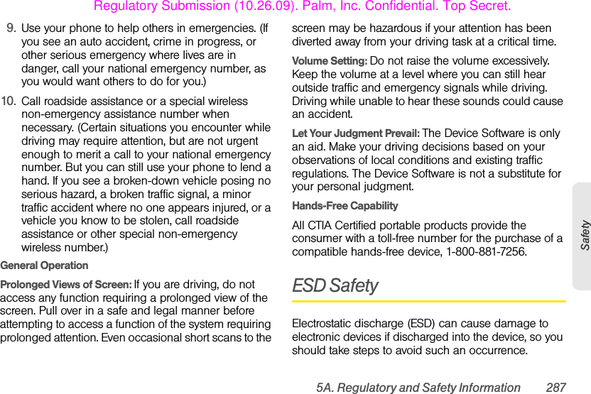 5A. Regulatory and Safety Information 287Safety9. Use your phone to help others in emergencies. (If you see an auto accident, crime in progress, or other serious emergency where lives are in danger, call your national emergency number, as you would want others to do for you.)10. Call roadside assistance or a special wireless non-emergency assistance number when necessary. (Certain situations you encounter while driving may require attention, but are not urgent enough to merit a call to your national emergency number. But you can still use your phone to lend a hand. If you see a broken-down vehicle posing no serious hazard, a broken traffic signal, a minor traffic accident where no one appears injured, or a vehicle you know to be stolen, call roadside assistance or other special non-emergency wireless number.)General Operation Prolonged Views of Screen: If you are driving, do not access any function requiring a prolonged view of the screen. Pull over in a safe and legal manner before attempting to access a function of the system requiring prolonged attention. Even occasional short scans to the screen may be hazardous if your attention has been diverted away from your driving task at a critical time.Volume Setting: Do not raise the volume excessively. Keep the volume at a level where you can still hear outside traffic and emergency signals while driving. Driving while unable to hear these sounds could cause an accident.Let Your Judgment Prevail: The Device Software is only an aid. Make your driving decisions based on your observations of local conditions and existing traffic regulations. The Device Software is not a substitute for your personal judgment.Hands-Free Capability All CTIA Certified portable products provide the consumer with a toll-free number for the purchase of a compatible hands-free device, 1-800-881-7256.ESD SafetyElectrostatic discharge (ESD) can cause damage to electronic devices if discharged into the device, so you should take steps to avoid such an occurrence.Regulatory Submission (10.26.09). Palm, Inc. Confidential. Top Secret.