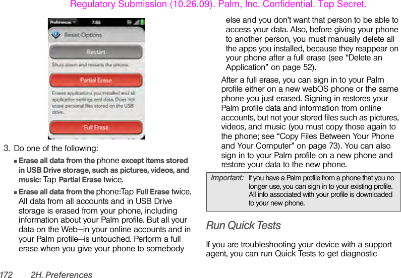 172 2H. Preferences3. Do one of the following:ⅢErase all data from the phone except items stored in USB Drive storage, such as pictures, videos, and music: Tap Partial Erase twice.ⅢErase all data from the phone:Tap Full Erase twice. All data from all accounts and in USB Drive storage is erased from your phone, including information about your Palm profile. But all your data on the Web—in your online accounts and in your Palm profile—is untouched. Perform a full erase when you give your phone to somebody else and you don’t want that person to be able to access your data. Also, before giving your phone to another person, you must manually delete all the apps you installed, because they reappear on your phone after a full erase (see “Delete an Application” on page 52). After a full erase, you can sign in to your Palm profile either on a new webOS phone or the same phone you just erased. Signing in restores your Palm profile data and information from online accounts, but not your stored files such as pictures, videos, and music (you must copy those again to the phone; see “Copy Files Between Your Phone and Your Computer” on page 73). You can also sign in to your Palm profile on a new phone and restore your data to the new phone.Run Quick TestsIf you are troubleshooting your device with a support agent, you can run Quick Tests to get diagnostic Important: If you have a Palm profile from a phone that you no longer use, you can sign in to your existing profile. All info associated with your profile is downloaded to your new phone.Regulatory Submission (10.26.09). Palm, Inc. Confidential. Top Secret.